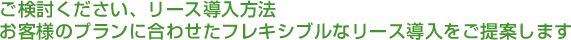 ご検討ください、リース導入方法
お客様のプランに合わせたフレキシブルなリース導入をご提案します