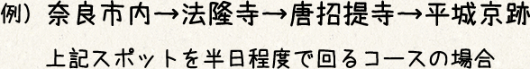 例）奈良市内→法隆寺→薬師寺→唐招提寺→平城京跡
上記スポットを半日程度で回るコースの場合